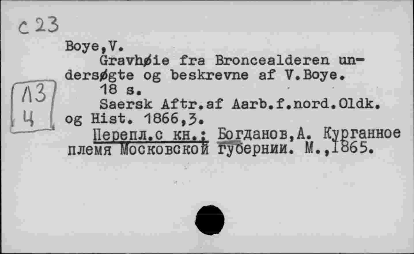 ﻿о із
Boye,V.
Gravhtfie fra Broncealderen un-ders^gte og beskrevne af V.Boye.
A3?	18 s*
Saersk Aftr.af Aarb.f.nord.Oldk.
Ц og Hist. 1866,5.
Перепл.с кн,; Богданов,А. Курганное племя Московской Губернии. М.,1865.